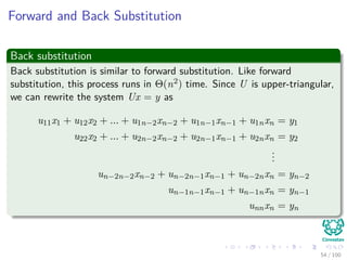 Forward and Back Substitution
Back substitution
Back substitution is similar to forward substitution. Like forward
substitution, this process runs in Θ(n2) time. Since U is upper-triangular,
we can rewrite the system Ux = y as
u11x1 + u12x2 + ... + u1n−2xn−2 + u1n−1xn−1 + u1nxn = y1
u22x2 + ... + u2n−2xn−2 + u2n−1xn−1 + u2nxn = y2
...
un−2n−2xn−2 + un−2n−1xn−1 + un−2nxn = yn−2
un−1n−1xn−1 + un−1nxn = yn−1
unnxn = yn
54 / 102
 