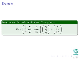 Example
Now, we use the back substitution, Ux = y for x
Ux =



5 6 3
0 0.8 −0.6
0 0 2.5






x1
x2
x3


 =



8
1.4
1.5


 ,
59 / 102
 