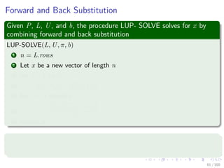 Forward and Back Substitution
Given P, L, U, and b, the procedure LUP- SOLVE solves for x by
combining forward and back substitution
LUP-SOLVE(L, U, π, b)
1 n = L.rows
2 Let x be a new vector of length n
3 for i = 1 to n
4 yi = bπ[i] − i−1
j=1 lijyj
5 for i = n downto 1
6 xi =
yi−
n
j=i+1
uijxj
uii
7 return x
Complexity
The running time is Θ(n2).
61 / 102
 