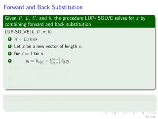 Forward and Back Substitution
Given P, L, U, and b, the procedure LUP- SOLVE solves for x by
combining forward and back substitution
LUP-SOLVE(L, U, π, b)
1 n = L.rows
2 Let x be a new vector of length n
3 for i = 1 to n
4 yi = bπ[i] − i−1
j=1 lijyj
5 for i = n downto 1
6 xi =
yi−
n
j=i+1
uijxj
uii
7 return x
Complexity
The running time is Θ(n2).
61 / 102
 