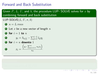 Forward and Back Substitution
Given P, L, U, and b, the procedure LUP- SOLVE solves for x by
combining forward and back substitution
LUP-SOLVE(L, U, π, b)
1 n = L.rows
2 Let x be a new vector of length n
3 for i = 1 to n
4 yi = bπ[i] − i−1
j=1 lijyj
5 for i = n downto 1
6 xi =
yi−
n
j=i+1
uijxj
uii
7 return x
Complexity
The running time is Θ(n2).
61 / 102
 