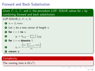 Forward and Back Substitution
Given P, L, U, and b, the procedure LUP- SOLVE solves for x by
combining forward and back substitution
LUP-SOLVE(L, U, π, b)
1 n = L.rows
2 Let x be a new vector of length n
3 for i = 1 to n
4 yi = bπ[i] − i−1
j=1 lijyj
5 for i = n downto 1
6 xi =
yi−
n
j=i+1
uijxj
uii
7 return x
Complexity
The running time is Θ(n2).
61 / 102
 
