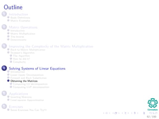 Outline
1 Introduction
Basic Deﬁnitions
Matrix Examples
2 Matrix Operations
Introduction
Matrix Multiplication
The Inverse
Determinants
3 Improving the Complexity of the Matrix Multiplication
Back to Matrix Multiplication
Strassen’s Algorithm
The Algorithm
How he did it?
Complexity
4 Solving Systems of Linear Equations
Introduction
Lower Upper Decomposition
Forward and Back Substitution
Obtaining the Matrices
Computing LU decomposition
Computing LUP decomposition
5 Applications
Inverting Matrices
Least-squares Approximation
6 Exercises
Some Exercises You Can Try!!!
62 / 102
 