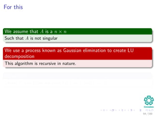 For this
We assume that A is a n × n
Such that A is not singular
We use a process known as Gaussian elimination to create LU
decomposition
This algorithm is recursive in nature.
Properties
Clearly if n = 1, we are done for L = I1 and U = A.
64 / 102
 