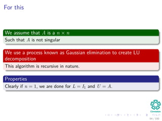 For this
We assume that A is a n × n
Such that A is not singular
We use a process known as Gaussian elimination to create LU
decomposition
This algorithm is recursive in nature.
Properties
Clearly if n = 1, we are done for L = I1 and U = A.
64 / 102
 