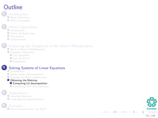 Outline
1 Introduction
Basic Deﬁnitions
Matrix Examples
2 Matrix Operations
Introduction
Matrix Multiplication
The Inverse
Determinants
3 Improving the Complexity of the Matrix Multiplication
Back to Matrix Multiplication
Strassen’s Algorithm
The Algorithm
How he did it?
Complexity
4 Solving Systems of Linear Equations
Introduction
Lower Upper Decomposition
Forward and Back Substitution
Obtaining the Matrices
Computing LU decomposition
Computing LUP decomposition
5 Applications
Inverting Matrices
Least-squares Approximation
6 Exercises
Some Exercises You Can Try!!!
65 / 102
 