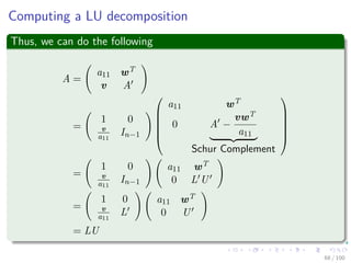 Computing a LU decomposition
Thus, we can do the following
A =
a11 wT
v A
=
1 0
v
a11
In−1






a11 wT
0 A −
vwT
a11
Schur Complement






=
1 0
v
a11
In−1
a11 wT
0 L U
=
1 0
v
a11
L
a11 wT
0 U
= LU
68 / 102
 