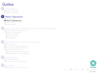 Outline
1 Introduction
Basic Deﬁnitions
Matrix Examples
2 Matrix Operations
Introduction
Matrix Multiplication
The Inverse
Determinants
3 Improving the Complexity of the Matrix Multiplication
Back to Matrix Multiplication
Strassen’s Algorithm
The Algorithm
How he did it?
Complexity
4 Solving Systems of Linear Equations
Introduction
Lower Upper Decomposition
Forward and Back Substitution
Obtaining the Matrices
Computing LU decomposition
Computing LUP decomposition
5 Applications
Inverting Matrices
Least-squares Approximation
6 Exercises
Some Exercises You Can Try!!!
10 / 102
 
