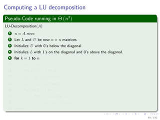 Computing a LU decomposition
Pseudo-Code running in Θ (n3
)
LU-Decomposition(A)
1 n = A.rows
2 Let L and U be new n × n matrices
3 Initialize U with 0’s below the diagonal
4 Initialize L with 1’s on the diagonal and 0’s above the diagonal.
5 for k = 1 to n
6 ukk = akk
7 for i = k + 1 to n
8 lik = aik
ukk
lik holds vi
9 uki = aki uki holds wT
i
10 for i = k + 1 to n
11 for j = k + 1 to n
12 aij = aij − likukj
13 return L and U
69 / 102
 