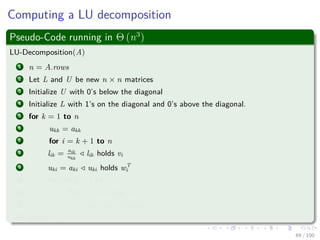 Computing a LU decomposition
Pseudo-Code running in Θ (n3
)
LU-Decomposition(A)
1 n = A.rows
2 Let L and U be new n × n matrices
3 Initialize U with 0’s below the diagonal
4 Initialize L with 1’s on the diagonal and 0’s above the diagonal.
5 for k = 1 to n
6 ukk = akk
7 for i = k + 1 to n
8 lik = aik
ukk
lik holds vi
9 uki = aki uki holds wT
i
10 for i = k + 1 to n
11 for j = k + 1 to n
12 aij = aij − likukj
13 return L and U
69 / 102
 