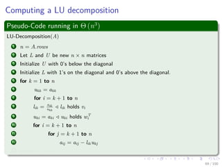 Computing a LU decomposition
Pseudo-Code running in Θ (n3
)
LU-Decomposition(A)
1 n = A.rows
2 Let L and U be new n × n matrices
3 Initialize U with 0’s below the diagonal
4 Initialize L with 1’s on the diagonal and 0’s above the diagonal.
5 for k = 1 to n
6 ukk = akk
7 for i = k + 1 to n
8 lik = aik
ukk
lik holds vi
9 uki = aki uki holds wT
i
10 for i = k + 1 to n
11 for j = k + 1 to n
12 aij = aij − likukj
13 return L and U
69 / 102
 