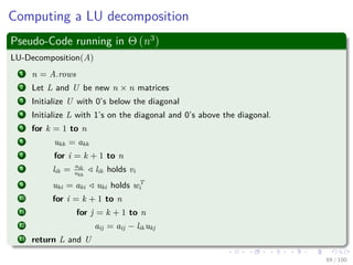 Computing a LU decomposition
Pseudo-Code running in Θ (n3
)
LU-Decomposition(A)
1 n = A.rows
2 Let L and U be new n × n matrices
3 Initialize U with 0’s below the diagonal
4 Initialize L with 1’s on the diagonal and 0’s above the diagonal.
5 for k = 1 to n
6 ukk = akk
7 for i = k + 1 to n
8 lik = aik
ukk
lik holds vi
9 uki = aki uki holds wT
i
10 for i = k + 1 to n
11 for j = k + 1 to n
12 aij = aij − likukj
13 return L and U
69 / 102
 