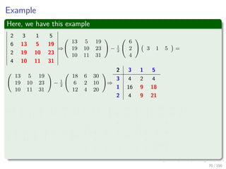 Computing a LU decomposition
Pseudo-Code running in Θ (n3
)
LU-Decomposition(A)
1 n = A.rows
2 Let L and U be new n × n matrices
3 Initialize U with 0’s below the diagonal
4 Initialize L with 1’s on the diagonal and 0’s above the diagonal.
5 for k = 1 to n
6 ukk = akk
7 for i = k + 1 to n
8 lik = aik
ukk
lik holds vi
9 uki = aki uki holds wT
i
10 for i = k + 1 to n
11 for j = k + 1 to n
12 aij = aij − likukj
13 return L and U
69 / 102
 