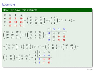 Example
Here, we have this example
2 3 1 5
6 13 5 19
2 19 10 23
4 10 11 31
⇒
13 5 19
19 10 23
10 11 31
− 1
2
6
2
4
3 1 5 =
13 5 19
19 10 23
10 11 31
− 1
2
18 6 30
6 2 10
12 4 20
⇒
2 3 1 5
3 4 2 4
1 16 9 18
2 4 9 21
⇒
9 18
9 11
− 1
4
16
4
2 4 =
9 18
9 11
− 1
4
32 64
8 16
=
9 18
9 11
−
8 16
2 4
⇒
2 3 1 5
3 4 2 4
1 4 1 2
2 1 7 17
⇒
2 3 1 5
3 4 2 4
1 4 1 2
2 1 7 3
70 / 102
 