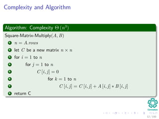 Complexity and Algorithm
Algorithm: Complexity Θ (n3
)
Square-Matrix-Multiply(A, B)
1 n = A.rows
2 let C be a new matrix n × n
3 for i = 1 to n
4 for j = 1 to n
5 C [i, j] = 0
6 for k = 1 to n
7 C [i, j] = C [i, j] + A [i, j] ∗ B [i, j]
8 return C
12 / 102
 