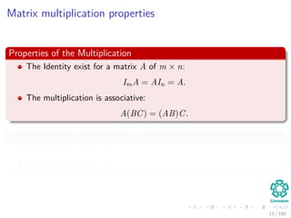 Matrix multiplication properties
Properties of the Multiplication
The Identity exist for a matrix A of m × n:
ImA = AIn = A.
The multiplication is associative:
A(BC) = (AB)C.
In addition, multiplication is distibutive
A(B + C) = AB + AC
(B + C)D = BD + CD
13 / 102
 