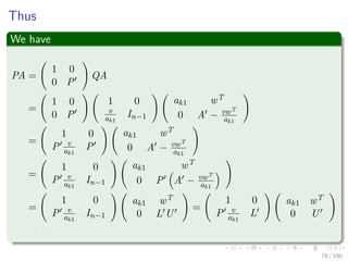 Important
Something Notable
if A is nonsingular, then the Schur complement A − vwT
ak1
is nonsingular,
too.
Now, we can ﬁnd recursively an LUP decomposition for it
P A −
vwT
ak1
= L U
Then, we deﬁne a new permutation matrix
P =
1 0
0 P
Q
77 / 102
 