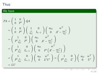 Thus
We have
PA =
1 0
0 P
QA
=
1 0
0 P
1 0
v
ak1
In−1
ak1 wT
0 A − vwT
ak1
=
1 0
P v
ak1
P
ak1 wT
0 A − vwT
ak1
=
1 0
P v
ak1
In−1
ak1 wT
0 P A − vwT
ak1
=
1 0
P v
ak1
In−1
ak1 wT
0 L U
=
1 0
P v
ak1
L
ak1 wT
0 U
= LU
78 / 102
 