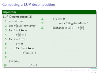 Computing a LUP decomposition
Algorithm
LUP-Decomposition(A)
1. n = A.rows
2. Let π [1..n] new array
3. for i = 1 to n
4. π [i] = i
5. for k = 1 to n
6. p = 0
7. for i = k to n
8. if |aik| > p
9.
p = |aik|
10. k = i
11. if p == 0
12. error “Singular Matrix”
13. Exchange π [k] ←→ π [k ]
14. for i = 1 to n
15. Exchange aki ←→ ak i
16. for i = k + 1 to n
17. aik = aik
akk
18. for j = k + 1 to n
19. aij = aij − aikakj
79 / 102
 
