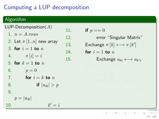 Computing a LUP decomposition
Algorithm
LUP-Decomposition(A)
1. n = A.rows
2. Let π [1..n] new array
3. for i = 1 to n
4. π [i] = i
5. for k = 1 to n
6. p = 0
7. for i = k to n
8. if |aik| > p
9.
p = |aik|
10. k = i
11. if p == 0
12. error “Singular Matrix”
13. Exchange π [k] ←→ π [k ]
14. for i = 1 to n
15. Exchange aki ←→ ak i
16. for i = k + 1 to n
17. aik = aik
akk
18. for j = k + 1 to n
19. aij = aij − aikakj
79 / 102
 