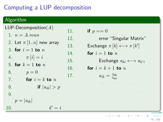 Computing a LUP decomposition
Algorithm
LUP-Decomposition(A)
1. n = A.rows
2. Let π [1..n] new array
3. for i = 1 to n
4. π [i] = i
5. for k = 1 to n
6. p = 0
7. for i = k to n
8. if |aik| > p
9.
p = |aik|
10. k = i
11. if p == 0
12. error “Singular Matrix”
13. Exchange π [k] ←→ π [k ]
14. for i = 1 to n
15. Exchange aki ←→ ak i
16. for i = k + 1 to n
17. aik = aik
akk
18. for j = k + 1 to n
19. aij = aij − aikakj
79 / 102
 