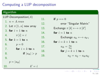 Computing a LUP decomposition
Algorithm
LUP-Decomposition(A)
1. n = A.rows
2. Let π [1..n] new array
3. for i = 1 to n
4. π [i] = i
5. for k = 1 to n
6. p = 0
7. for i = k to n
8. if |aik| > p
9.
p = |aik|
10. k = i
11. if p == 0
12. error “Singular Matrix”
13. Exchange π [k] ←→ π [k ]
14. for i = 1 to n
15. Exchange aki ←→ ak i
16. for i = k + 1 to n
17. aik = aik
akk
18. for j = k + 1 to n
19. aij = aij − aikakj
79 / 102
 