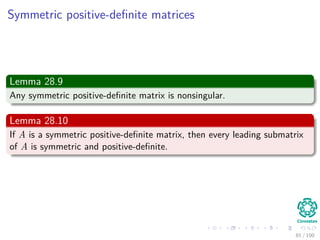 Computing a LUP decomposition
Algorithm
LUP-Decomposition(A)
1. n = A.rows
2. Let π [1..n] new array
3. for i = 1 to n
4. π [i] = i
5. for k = 1 to n
6. p = 0
7. for i = k to n
8. if |aik| > p
9.
p = |aik|
10. k = i
11. if p == 0
12. error “Singular Matrix”
13. Exchange π [k] ←→ π [k ]
14. for i = 1 to n
15. Exchange aki ←→ ak i
16. for i = k + 1 to n
17. aik = aik
akk
18. for j = k + 1 to n
19. aij = aij − aikakj
79 / 102
 
