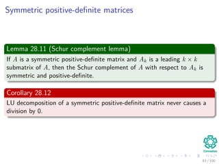 Computing a LUP decomposition
Example
1 2 0 2 0.6
2 3 3 4 -2
3 5 5 4 2
4 -1 -2 3.4 -1
=⇒
3 5 5 4 2
2 3 3 4 -2
1 2 0 2 0.6
4 -1 -2 3.4 -1
=⇒
3 5 5 4 2
2 3 3 4 -2
1 2 0 2 0.6
4 -1 -2 3.4 -1
=⇒
3 5 5 4 2
2 0.6 0 1.6 -3.2
1 0.4 -2 0.4 -0.2
4 -1 -1 4.2 -0.6
=⇒
3 5 5 4 2
2 0.6 0 1.6 -3.2
1 0.4 -2 0.4 -0.2
4 -1 -1 4.2 -0.6
=⇒
3 5 5 4 2
2 0.6 0 1.6 -3.2
1 0.4 -2 0.4 -0.2
4 -1 -1 4.2 -0.6
=⇒
3 5 5 4 2
1 0.4 -2 0.4 -0.2
2 0.6 0 1.6 -3.2
4 -1 -1 4.2 -0.6
=⇒
3 5 5 4 2
1 0.4 -2 0.4 -0.2
2 0.6 0 1.6 -3.2
4 -1 -1 4.2 -0.6
=⇒
3 5 5 4 2
1 0.4 -2 0.4 -0.2
2 0.6 0 1.6 -3.2
4 -1 0.5 4 -0.5
80 / 102
 