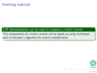Computing a LUP decomposition
Example
1 2 0 2 0.6
2 3 3 4 -2
3 5 5 4 2
4 -1 -2 3.4 -1
=⇒
3 5 5 4 2
2 3 3 4 -2
1 2 0 2 0.6
4 -1 -2 3.4 -1
=⇒
3 5 5 4 2
2 3 3 4 -2
1 2 0 2 0.6
4 -1 -2 3.4 -1
=⇒
3 5 5 4 2
2 0.6 0 1.6 -3.2
1 0.4 -2 0.4 -0.2
4 -1 -1 4.2 -0.6
=⇒
3 5 5 4 2
2 0.6 0 1.6 -3.2
1 0.4 -2 0.4 -0.2
4 -1 -1 4.2 -0.6
=⇒
3 5 5 4 2
2 0.6 0 1.6 -3.2
1 0.4 -2 0.4 -0.2
4 -1 -1 4.2 -0.6
=⇒
3 5 5 4 2
1 0.4 -2 0.4 -0.2
2 0.6 0 1.6 -3.2
4 -1 -1 4.2 -0.6
=⇒
3 5 5 4 2
1 0.4 -2 0.4 -0.2
2 0.6 0 1.6 -3.2
4 -1 -1 4.2 -0.6
=⇒
3 5 5 4 2
1 0.4 -2 0.4 -0.2
2 0.6 0 1.6 -3.2
4 -1 0.5 4 -0.5
80 / 102
 