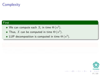Computing a LUP decomposition
Example
1 2 0 2 0.6
2 3 3 4 -2
3 5 5 4 2
4 -1 -2 3.4 -1
=⇒
3 5 5 4 2
2 3 3 4 -2
1 2 0 2 0.6
4 -1 -2 3.4 -1
=⇒
3 5 5 4 2
2 3 3 4 -2
1 2 0 2 0.6
4 -1 -2 3.4 -1
=⇒
3 5 5 4 2
2 0.6 0 1.6 -3.2
1 0.4 -2 0.4 -0.2
4 -1 -1 4.2 -0.6
=⇒
3 5 5 4 2
2 0.6 0 1.6 -3.2
1 0.4 -2 0.4 -0.2
4 -1 -1 4.2 -0.6
=⇒
3 5 5 4 2
2 0.6 0 1.6 -3.2
1 0.4 -2 0.4 -0.2
4 -1 -1 4.2 -0.6
=⇒
3 5 5 4 2
1 0.4 -2 0.4 -0.2
2 0.6 0 1.6 -3.2
4 -1 -1 4.2 -0.6
=⇒
3 5 5 4 2
1 0.4 -2 0.4 -0.2
2 0.6 0 1.6 -3.2
4 -1 -1 4.2 -0.6
=⇒
3 5 5 4 2
1 0.4 -2 0.4 -0.2
2 0.6 0 1.6 -3.2
4 -1 0.5 4 -0.5
80 / 102
 