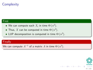 Computing a LUP decomposition
Example
1 2 0 2 0.6
2 3 3 4 -2
3 5 5 4 2
4 -1 -2 3.4 -1
=⇒
3 5 5 4 2
2 3 3 4 -2
1 2 0 2 0.6
4 -1 -2 3.4 -1
=⇒
3 5 5 4 2
2 3 3 4 -2
1 2 0 2 0.6
4 -1 -2 3.4 -1
=⇒
3 5 5 4 2
2 0.6 0 1.6 -3.2
1 0.4 -2 0.4 -0.2
4 -1 -1 4.2 -0.6
=⇒
3 5 5 4 2
2 0.6 0 1.6 -3.2
1 0.4 -2 0.4 -0.2
4 -1 -1 4.2 -0.6
=⇒
3 5 5 4 2
2 0.6 0 1.6 -3.2
1 0.4 -2 0.4 -0.2
4 -1 -1 4.2 -0.6
=⇒
3 5 5 4 2
1 0.4 -2 0.4 -0.2
2 0.6 0 1.6 -3.2
4 -1 -1 4.2 -0.6
=⇒
3 5 5 4 2
1 0.4 -2 0.4 -0.2
2 0.6 0 1.6 -3.2
4 -1 -1 4.2 -0.6
=⇒
3 5 5 4 2
1 0.4 -2 0.4 -0.2
2 0.6 0 1.6 -3.2
4 -1 0.5 4 -0.5
80 / 102
 