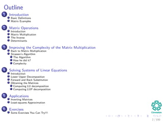 Outline
1 Introduction
Basic Deﬁnitions
Matrix Examples
2 Matrix Operations
Introduction
Matrix Multiplication
The Inverse
Determinants
3 Improving the Complexity of the Matrix Multiplication
Back to Matrix Multiplication
Strassen’s Algorithm
The Algorithm
How he did it?
Complexity
4 Solving Systems of Linear Equations
Introduction
Lower Upper Decomposition
Forward and Back Substitution
Obtaining the Matrices
Computing LU decomposition
Computing LUP decomposition
5 Applications
Inverting Matrices
Least-squares Approximation
6 Exercises
Some Exercises You Can Try!!!
2 / 102
 