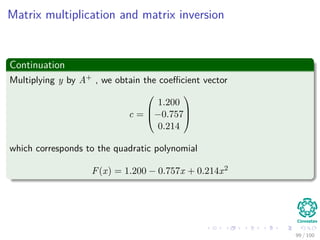 Outline
1 Introduction
Basic Deﬁnitions
Matrix Examples
2 Matrix Operations
Introduction
Matrix Multiplication
The Inverse
Determinants
3 Improving the Complexity of the Matrix Multiplication
Back to Matrix Multiplication
Strassen’s Algorithm
The Algorithm
How he did it?
Complexity
4 Solving Systems of Linear Equations
Introduction
Lower Upper Decomposition
Forward and Back Substitution
Obtaining the Matrices
Computing LU decomposition
Computing LUP decomposition
5 Applications
Inverting Matrices
Least-squares Approximation
6 Exercises
Some Exercises You Can Try!!!
85 / 102
 