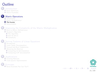 Outline
1 Introduction
Basic Deﬁnitions
Matrix Examples
2 Matrix Operations
Introduction
Matrix Multiplication
The Inverse
Determinants
3 Improving the Complexity of the Matrix Multiplication
Back to Matrix Multiplication
Strassen’s Algorithm
The Algorithm
How he did it?
Complexity
4 Solving Systems of Linear Equations
Introduction
Lower Upper Decomposition
Forward and Back Substitution
Obtaining the Matrices
Computing LU decomposition
Computing LUP decomposition
5 Applications
Inverting Matrices
Least-squares Approximation
6 Exercises
Some Exercises You Can Try!!!
15 / 102
 