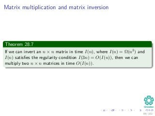 Matrix multiplication and matrix inversion
Theorem 28.7
If we can invert an n × n matrix in time I(n), where I(n) = Ω(n2) and
I(n) satisﬁes the regularity condition I(3n) = O(I(n)), then we can
multiply two n × n matrices in time O(I(n)).
89 / 102
 