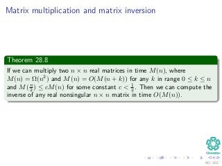 Matrix multiplication and matrix inversion
Theorem 28.8
If we can multiply two n × n real matrices in time M(n), where
M(n) = Ω(n2) and M(n) = O(M(n + k)) for any k in range 0 ≤ k ≤ n
and M(n
2 ) ≤ cM(n) for some constant c < 1
2. Then we can compute the
inverse of any real nonsingular n × n matrix in time O(M(n)).
90 / 102
 