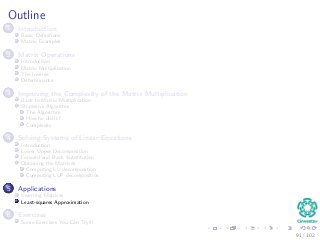 Outline
1 Introduction
Basic Deﬁnitions
Matrix Examples
2 Matrix Operations
Introduction
Matrix Multiplication
The Inverse
Determinants
3 Improving the Complexity of the Matrix Multiplication
Back to Matrix Multiplication
Strassen’s Algorithm
The Algorithm
How he did it?
Complexity
4 Solving Systems of Linear Equations
Introduction
Lower Upper Decomposition
Forward and Back Substitution
Obtaining the Matrices
Computing LU decomposition
Computing LUP decomposition
5 Applications
Inverting Matrices
Least-squares Approximation
6 Exercises
Some Exercises You Can Try!!!
91 / 102
 