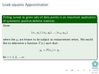 Least-squares Approximation
Fitting curves to given sets of data points is an important application
of symmetric positive-deﬁnite matrices.
Given
(x1, y1), (x2, y2), ..., (xm, ym)
where the yi are known to be subject to measurement errors. We would
like to determine a function F(x) such that:
yi = F(xi) + ηi
for i = 1, 2, ..., m
92 / 102
 