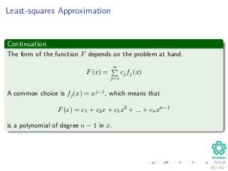 Least-squares Approximation
Continuation
The form of the function F depends on the problem at hand.
F(x) =
n
j=1
cjfj(x)
A common choice is fj(x) = xj−1, which means that
F(x) = c1 + c2x + c3x2 + ... + cnxn−1
is a polynomial of degree n − 1 in x.
93 / 102
 