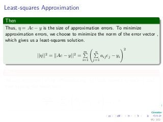 Least-squares Approximation
Then
Thus, η = Ac − y is the size of approximation errors. To minimize
approximation errors, we choose to minimize the norm of the error vector ,
which gives us a least-squares solution.
||η||2 = ||Ac − y||2 =
m
i=1
n
j=1
aijcj − yi
2
Thus
We can minimize ||η|| by diﬀerentiating ||η|| with respect to each ck and
then setting the result to 0:
d||η||2
dck
=
m
i=1
2
n
j=1
aijcj − yi aik = 0
95 / 102
 