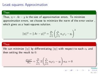 Least-squares Approximation
Then
Thus, η = Ac − y is the size of approximation errors. To minimize
approximation errors, we choose to minimize the norm of the error vector ,
which gives us a least-squares solution.
||η||2 = ||Ac − y||2 =
m
i=1
n
j=1
aijcj − yi
2
Thus
We can minimize ||η|| by diﬀerentiating ||η|| with respect to each ck and
then setting the result to 0:
d||η||2
dck
=
m
i=1
2
n
j=1
aijcj − yi aik = 0
95 / 102
 