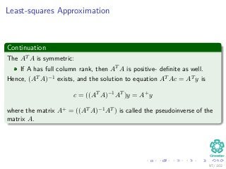 Least-squares Approximation
Continuation
The AT A is symmetric:
If A has full column rank, then AT A is positive- deﬁnite as well.
Hence, (AT A)−1 exists, and the solution to equation AT Ac = AT y is
c = ((AT A)−1AT )y = A+y
where the matrix A+ = ((AT A)−1AT ) is called the pseudoinverse of the
matrix A.
97 / 102
 