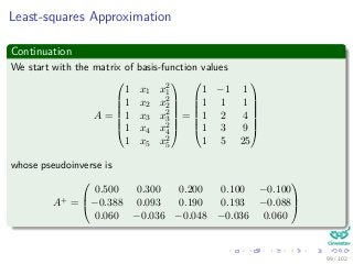 Least-squares Approximation
Continuation
We start with the matrix of basis-function values
A =







1 x1 x2
1
1 x2 x2
2
1 x3 x2
3
1 x4 x2
4
1 x5 x2
5







=







1 −1 1
1 1 1
1 2 4
1 3 9
1 5 25







whose pseudoinverse is
A+ =



0.500 0.300 0.200 0.100 −0.100
−0.388 0.093 0.190 0.193 −0.088
0.060 −0.036 −0.048 −0.036 0.060



99 / 102
 
