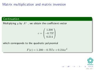 Matrix multiplication and matrix inversion
Continuation
Multiplying y by A+ , we obtain the coeﬃcient vector
c =



1.200
−0.757
0.214



which corresponds to the quadratic polynomial
F(x) = 1.200 − 0.757x + 0.214x2
100 / 102
 