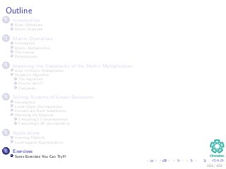 Outline
1 Introduction
Basic Deﬁnitions
Matrix Examples
2 Matrix Operations
Introduction
Matrix Multiplication
The Inverse
Determinants
3 Improving the Complexity of the Matrix Multiplication
Back to Matrix Multiplication
Strassen’s Algorithm
The Algorithm
How he did it?
Complexity
4 Solving Systems of Linear Equations
Introduction
Lower Upper Decomposition
Forward and Back Substitution
Obtaining the Matrices
Computing LU decomposition
Computing LUP decomposition
5 Applications
Inverting Matrices
Least-squares Approximation
6 Exercises
Some Exercises You Can Try!!!
101 / 102
 