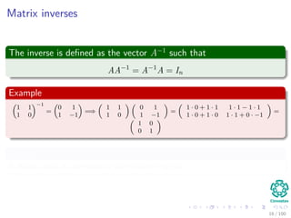 Matrix inverses
The inverse is deﬁned as the vector A−1
such that
AA−1
= A−1
A = In
Example
1 1
1 0
−1
=
0 1
1 −1
=⇒
1 1
1 0
0 1
1 −1
=
1 · 0 + 1 · 1 1 · 1 − 1 · 1
1 · 0 + 1 · 0 1 · 1 + 0 · −1
=
1 0
0 1
Remark
A matrix that is invertible is called non-singular.
16 / 102
 