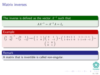 Matrix inverses
The inverse is deﬁned as the vector A−1
such that
AA−1
= A−1
A = In
Example
1 1
1 0
−1
=
0 1
1 −1
=⇒
1 1
1 0
0 1
1 −1
=
1 · 0 + 1 · 1 1 · 1 − 1 · 1
1 · 0 + 1 · 0 1 · 1 + 0 · −1
=
1 0
0 1
Remark
A matrix that is invertible is called non-singular.
16 / 102
 