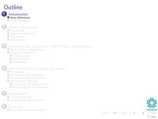 Outline
1 Introduction
Basic Deﬁnitions
Matrix Examples
2 Matrix Operations
Introduction
Matrix Multiplication
The Inverse
Determinants
3 Improving the Complexity of the Matrix Multiplication
Back to Matrix Multiplication
Strassen’s Algorithm
The Algorithm
How he did it?
Complexity
4 Solving Systems of Linear Equations
Introduction
Lower Upper Decomposition
Forward and Back Substitution
Obtaining the Matrices
Computing LU decomposition
Computing LUP decomposition
5 Applications
Inverting Matrices
Least-squares Approximation
6 Exercises
Some Exercises You Can Try!!!
3 / 102
 