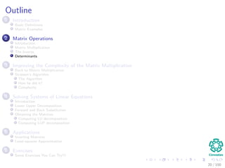 Outline
1 Introduction
Basic Deﬁnitions
Matrix Examples
2 Matrix Operations
Introduction
Matrix Multiplication
The Inverse
Determinants
3 Improving the Complexity of the Matrix Multiplication
Back to Matrix Multiplication
Strassen’s Algorithm
The Algorithm
How he did it?
Complexity
4 Solving Systems of Linear Equations
Introduction
Lower Upper Decomposition
Forward and Back Substitution
Obtaining the Matrices
Computing LU decomposition
Computing LUP decomposition
5 Applications
Inverting Matrices
Least-squares Approximation
6 Exercises
Some Exercises You Can Try!!!
20 / 102
 