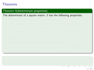 Theorems
Theorem 4(determinant properties).
The determinant of a square matrix A has the following properties:
If any row or any column A is zero, then det(A) = 0.
The determinant of A is multiplied by λ if the entries of any one row
(or any one column) of A are all multiplied by λ.
The determinant of A is unchanged if the entries in one row
(respectively, column) are added to those in another row (respectively,
column).
The determinant of A equals the determinant of AT .
The determinant of A is multiplied by −1 if any two rows (or any two
columns) are exchanged.
Theorem 5
An n × n matrix A is singular if and only if det(A) = 0.
22 / 102
 